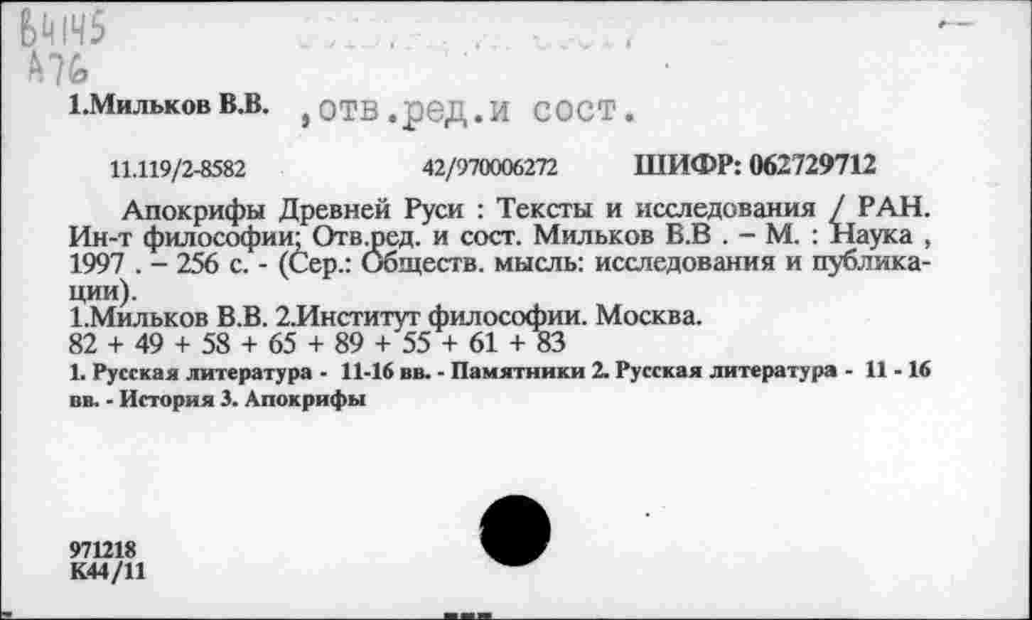 ﻿6^145
Мб
ЬМильков В.В.
,отв.ред.и сост.
11.119/2-8582	42/970006272 ШИФР: 062729712
Апокрифы Древней Руси : Тексты и исследования / РАН. Ин-т философии; Отвщед. и сост. Мильков Б.В . - М. : Наука , 1997 . - 256 с. - (Сер.: Обществ, мысль: исследования и публикации).
1.Мильков В.В. 2.Институт философии. Москва.
82 + 49 + 58 + 65 + 89 + 55 + 61 + 83
1. Русская литература - 11-16 вв. - Памятники 2. Русская литература - 11-16 вв. - История 3. Апокрифы
971218
К44/11